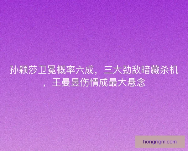 孙颖莎卫冕概率六成，三大劲敌暗藏杀机，王曼昱伤情成最大悬念