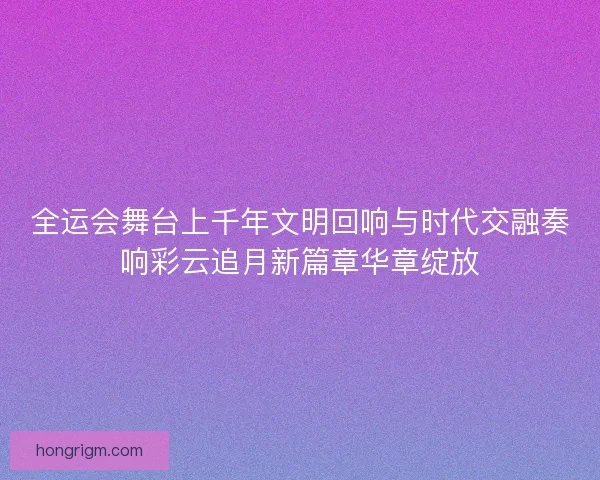 全运会舞台上千年文明回响与时代交融奏响彩云追月新篇章华章绽放