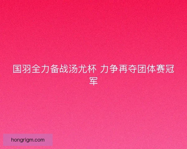 国羽全力备战汤尤杯 力争再夺团体赛冠军